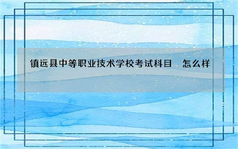 镇远县中等职业技术学校考试科目 怎么样